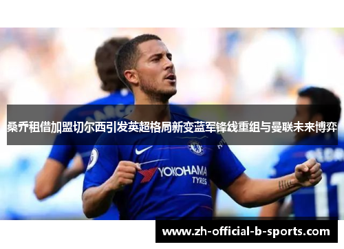 桑乔租借加盟切尔西引发英超格局新变蓝军锋线重组与曼联未来博弈 桑乔租借加盟切尔西引发英超格局新变蓝军锋线重组与曼联未来博弈