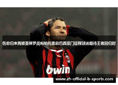 伤愈归来再披圣保罗战袍帕托重启巴西豪门征程球迷期待王者回归时 伤愈归来再披圣保罗战袍帕托重启巴西豪门征程球迷期待王者回归时