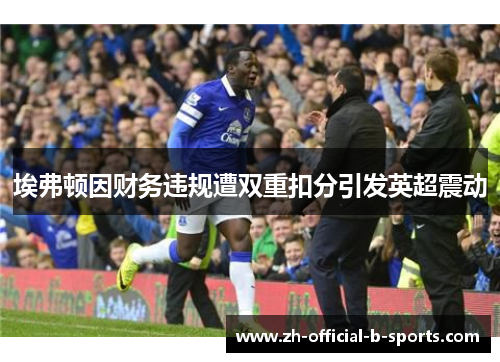 埃弗顿因财务违规遭双重扣分引发英超震动 埃弗顿因财务违规遭双重扣分引发英超震动