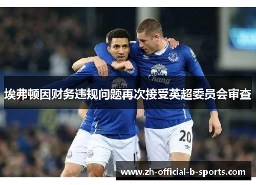 埃弗顿因财务违规问题再次接受英超委员会审查 埃弗顿因财务违规问题再次接受英超委员会审查